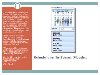Schedule an In-Person Meeting The  Suggested Times  pane locates the best time for your meeting, which is defined as the time when most attendees are available. The best meeting time appears at the top of the pane. To select any of the suggested times, click the time suggestion in the  Suggested Times  pane. You can also manually pick a time on the free/busy grid. If you want to make the meeting recur, on the  Meeting  tab, in the  Options  group, click  Recurrence , select the recurrence pattern, and then click  OK .  When you add a recurrence pattern to a meeting request, the  Meeting  tab changes to  Recurring Meeting . On the  Meeting  tab, in the  Show  group, click  Appointment .  Click  Send .  