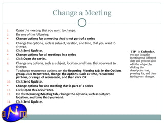 Change a Meeting Open the meeting that you want to change.  Do one of the following:  Change options for a meeting that is not part of a series      Change the options, such as subject, location, and time, that you want to change.  Click  Send Update.  Change options for all meetings in a series      Click  Open the series.  Change any options, such as subject, location, and time, that you want to change.  To change recurrence options, on the  Recurring Meeting tab, in the Options group, click Recurrence, change the options, such as time, recurrence pattern, or range of recurrence, and then click OK.  Click  Send Update.  Change options for one meeting that is part of a series      Click  Open this occurrence.  On the  Recurring Meeting tab, change the options, such as subject, location, and time that you want.  Click  Send Update.    TIP    In  Calendar , you can drag the meeting to a different date and you can also edit the subject by clicking the description text, pressing F2, and then typing your changes.  