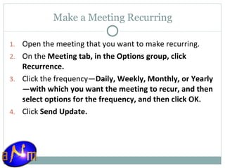 Make a Meeting Recurring Open the meeting that you want to make recurring.  On the  Meeting tab, in the Options group, click Recurrence.  Click the frequency— Daily, Weekly, Monthly, or Yearly—with which you want the meeting to recur, and then select options for the frequency, and then click OK.  Click  Send Update. 