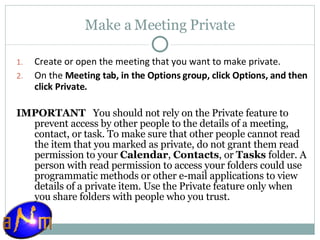 Make a Meeting Private Create or open the meeting that you want to make private.  On the  Meeting tab, in the Options group, click Options, and then click Private.  IMPORTANT    You should not rely on the Private feature to prevent access by other people to the details of a meeting, contact, or task. To make sure that other people cannot read the item that you marked as private, do not grant them read permission to your  Calendar ,  Contacts , or  Tasks  folder. A person with read permission to access your folders could use programmatic methods or other e-mail applications to view details of a private item. Use the Private feature only when you share folders with people who you trust. 