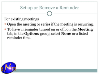 Set up or Remove a Reminder For existing meetings    Open the meeting or series if the meeting is recurring.  To have a reminder turned on or off, on the  Meeting  tab, in the  Options  group, select  None  or a listed reminder time. 