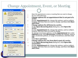 Change Appointment, Event, or Meeting Open the appointment, event, or meeting that you want to change.  Do one of the following:  Change options for an appointment that is not part of a series     On the  Appointment  tab, change the options, such as subject, location, and time that you want to change, and then click  Save and Close .  Change options for all items in a series     In the  Open Recurring Item  dialog box, click  Open the series .  On the  Appointment  tab, change the options, such as subject, location, and time that you want to change.  To change recurrence options, on the  Appointment  tab, in the  Options  group, click  Recurrence . Change the options, such as time, recurrence pattern, or range of recurrence, and then click  OK .  Click  Save and Close .  Change options for one item that is part of a series     In the  Open Recurring Item  dialog box, click  Open this occurrence . On the  Appointment  tab, change the options, such as subject, location, and time that you want to change, and then click  Save and Close .  