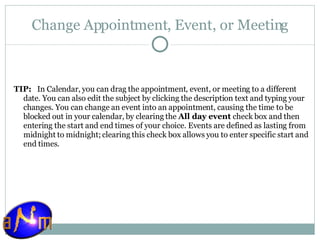 Change Appointment, Event, or Meeting TIP:    In Calendar, you can drag the appointment, event, or meeting to a different date. You can also edit the subject by clicking the description text and typing your changes. You can change an event into an appointment, causing the time to be blocked out in your calendar, by clearing the  All day event  check box and then entering the start and end times of your choice. Events are defined as lasting from midnight to midnight; clearing this check box allows you to enter specific start and end times. 