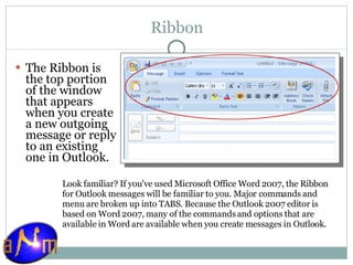 Ribbon The Ribbon is the top portion of the window that appears when you create a new outgoing message or reply to an existing one in Outlook.  Look familiar? If you've used Microsoft Office Word 2007, the Ribbon for Outlook messages will be familiar to you. Major commands and menu are broken up into TABS. Because the Outlook 2007 editor is based on Word 2007, many of the commands and options that are available in Word are available when you create messages in Outlook. 