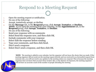 Respond to a Meeting Request Open the meeting request or notification.  Do one of the following:  Accept, tentatively accept, or decline    On the  Message  tab, in the  Respond  group, click  Accept ,  Tentative , or  Decline .   NOTE:   If you open the meeting from your calendar, on the  Appointment  tab, in the  Respond  group, click  Accept ,  Tentative , or  Decline . Do one of the following:  Send your response with no comments    Select Send the response now, and then click OK.  Include comments with your response    Select Edit the response before sending.  Type your comments, and then click Send.  Don't send a response    Select Don't send a response, and then click OK.    NOTE    The meeting is added to your calendar, but the organizer will not know the choice that you made. If the meeting organizer did not send you the meeting request directly and you received it as a forwarded request from someone else, you will not receive any updates to the meeting unless you respond. This is because the meeting organizer does not know that you have been invited. Also, in the absence of responses, the meeting organizer will not have an accurate count of the number of people attending the meeting.  