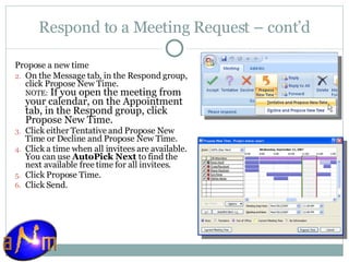 Respond to a Meeting Request – cont’d Propose a new time    On the Message tab, in the Respond group, click Propose New Time.  NOTE:  If you open the meeting from your calendar, on the Appointment tab, in the Respond group, click Propose New Time. Click either Tentative and Propose New Time or Decline and Propose New Time.  Click a time when all invitees are available. You can use  AutoPick Next  to find the next available free time for all invitees.  Click Propose Time.  Click Send.  