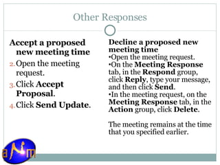 Other Responses Accept a proposed new meeting time Open the meeting request.  Click  Accept Proposal .  Click  Send Update .  Decline a proposed new meeting time Open the meeting request.  On the  Meeting Response  tab, in the  Respond  group, click  Reply , type your message, and then click  Send .  In the meeting request, on the  Meeting Response  tab, in the  Action  group, click  Delete .  The meeting remains at the time that you specified earlier. 
