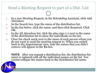 In a new Meeting Request, in the Scheduling Assistant, click Add Attendees.  In the Search box, type the name of the distribution list.  In the list below, click the name, and then click Required. Click OK.  In the All Attendees list, click the plus sign (+) next to the name of the distribution list to show the individuals on the list.  Clear the check mark next to the name of each person whom you do not want to send the meeting request to. When you switch back to the Appointment view, only the names that you didn't remove will appear in the  To  box.  NOTE    After you expand a distribution list, the distribution list name is replaced with all the individual names on the list. You cannot collapse the names back to the distribution list name. Send a Meeting Request to part of a Dist. List 