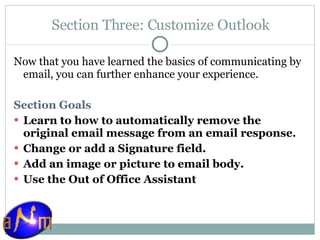 Section Three: Customize Outlook Now that you have learned the basics of communicating by email, you can further enhance your experience.  Section Goals Learn to how to automatically remove the original email message from an email response. Change or add a Signature field. Add an image or picture to email body. Use the Out of Office Assistant 