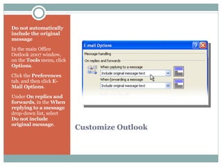 Customize Outlook Do not automatically include the original message In the main Office Outlook 2007 window, on the  Tools  menu, click  Options .  Click the  Preferences  tab, and then click  E-Mail Options .  Under  On replies and forwards , in the  When replying to a message  drop-down list, select  Do not include original message .  