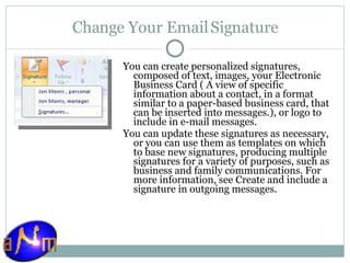 Change Your Email Signature You can create personalized signatures, composed of text, images, your Electronic Business Card ( A view of specific information about a contact, in a format similar to a paper-based business card, that can be inserted into messages.), or logo to include in e-mail messages.  You can update these signatures as necessary, or you can use them as templates on which to base new signatures, producing multiple signatures for a variety of purposes, such as business and family communications. For more information, see Create and include a signature in outgoing messages. 