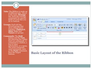 Basic Layout of the Ribbon   Tabs:  The Ribbon is made up of different tabs. Above is the main,  Message  tab. Each tab contains commands for specific kinds of work that you do in Outlook.    Groups:  Each tab has several groups that show related items together.  Clipboard ,  Basic Text,  and  Names  are groups.   Commands:  The  Bold  button and the  Font  list (showing the Calibri font) are commands. A command is a button, a box to enter information, or a menu. The most commonly used commands, such as the  Paste  command, have the largest buttons. 