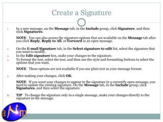 Create a Signature In a new message, on the  Message  tab, in the  Include  group, click  Signature , and then click  Signatures .  NOTE    You can also access the signature options that are available on the  Message  tab after you click  Reply ,  Reply to All , or  Forward  in an open message. On the  E-mail Signature  tab, in the  Select signature to edit  list, select the signature that you want to modify.  In the  Edit signature  box, make your changes to the signature.  To format the text, select the text, and then use the style and formatting buttons to select the options that you want.  NOTE    These options are not available if you use plain text as your message format. After making your changes, click  OK .  NOTE    If you want your changes to appear in the signature in a currently open message, you need to update the existing signature. On the  Message  tab, in the  Include  group, click  Signatures , and then select the signature. TIP    To change the signature only in a single message, make your changes directly to the signature in the message.  
