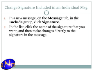 Change Signature Included in an Individual Msg. In a new message, on the  Message  tab, in the  Include  group, click  Signature .  In the list, click the name of the signature that you want, and then make changes directly to the signature in the message.  