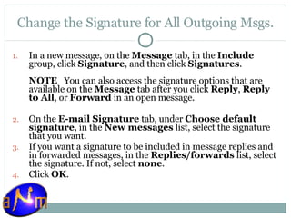Change the Signature for All Outgoing Msgs. In a new message, on the  Message  tab, in the  Include  group, click  Signature , and then click  Signatures .  NOTE    You can also access the signature options that are available on the  Message  tab after you click  Reply ,  Reply to All , or  Forward  in an open message. On the  E-mail Signature  tab, under  Choose default signature , in the  New messages  list, select the signature that you want.  If you want a signature to be included in message replies and in forwarded messages, in the  Replies/forwards  list, select the signature. If not, select  none .  Click  OK .  