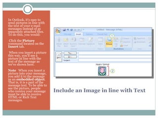 Include an Image in line with Text In Outlook, it's easy to send pictures in line with the text of your e-mail messages instead of as separately attached files. To do this, you would:   Click the  Picture  command located on the  Insert  tab.   When you insert a picture this way, you'll see a picture in line with the text of the message as we've shown here. Note    When you insert a picture into your message, you add it to the message as an  embedded object . That is, it is a part of the message text. To be able to see the picture, people who receive your message must be able to receive HTML or Rich Text messages. 