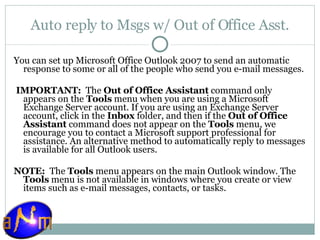 Auto reply to Msgs w/ Out of Office Asst. You can set up Microsoft Office Outlook 2007 to send an automatic response to some or all of the people who send you e-mail messages.   IMPORTANT:   The  Out of Office Assistant  command only appears on the  Tools  menu when you are using a Microsoft Exchange Server account. If you are using an Exchange Server account, click in the  Inbox  folder, and then if the  Out of Office Assistant  command does not appear on the  Tools  menu, we encourage you to contact a Microsoft support professional for assistance. An alternative method to automatically reply to messages is available for all Outlook users.    NOTE:   The  Tools  menu appears on the main Outlook window. The  Tools  menu is not available in windows where you create or view items such as e-mail messages, contacts, or tasks. 