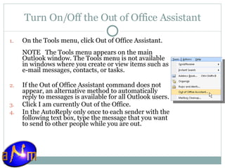 Turn On/Off the Out of Office Assistant On the Tools menu, click Out of Office Assistant.  NOTE   The Tools menu appears on the main Outlook window. The Tools menu is not available in windows where you create or view items such as e-mail messages, contacts, or tasks. If the Out of Office Assistant command does not appear, an alternative method to automatically reply to messages is available for all Outlook users.  Click I am currently Out of the Office.  In the AutoReply only once to each sender with the following text box, type the message that you want to send to other people while you are out.  