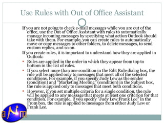 Use Rules with Out of Office Assistant If you are not going to check e-mail messages while you are out of the office, use the Out of Office Assistant with rules to automatically manage incoming messages by specifying what action Outlook should take with them. For example, you can create rules to automatically move or copy messages to other folders, to delete messages, to send custom replies, and so on. If you create rules, it is important to understand how they are applied in Outlook: Rules are applied in the order in which they appear from top to bottom in the list of rules.  If you select more than one condition in the Edit Rule dialog box, the rule will be applied only to messages that meet all of the selected conditions. For example, if you specify Judy Lew as the sender (condition) and "Marketing Meeting" (condition) in the Subject box, the rule is applied only to messages that meet both conditions.  However, if you set multiple criteria for a single condition, the rule will be applied to any message that meets at least one criterion for that condition. For example, if you specify "Judy Lew;Frank Lee" in the From box, the rule is applied to messages from either Judy Lew or Frank Lee. 