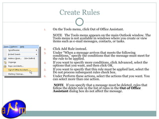 Create Rules On the Tools menu, click Out of Office Assistant.  NOTE   The Tools menu appears on the main Outlook window. The Tools menu is not available in windows where you create or view items such as e-mail messages, contacts, or tasks. Click Add Rule instead. Under “When a message arrives that meets the following conditions,” specify the conditions that the message must meet for the rule to be applied.  If you want to specify more conditions, click Advanced, select the options that you want, and then click OK.  If you want to specify that this rule must be applied last, select the Do not process subsequent rules check box.  Under Perform these actions, select the actions that you want. You can select more than one action.   NOTE    If you specify that a message must be deleted, rules that follow the delete rule in the list of rules in the  Out of Office Assistant  dialog box do not affect the message. 