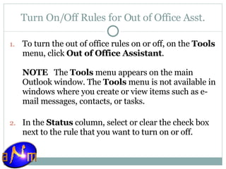 Turn On/Off Rules for Out of Office Asst. To turn the out of office rules on or off, on the  Tools  menu, click  Out of Office Assistant . NOTE    The  Tools  menu appears on the main Outlook window. The  Tools  menu is not available in windows where you create or view items such as e-mail messages, contacts, or tasks. In the  Status  column, select or clear the check box next to the rule that you want to turn on or off.  