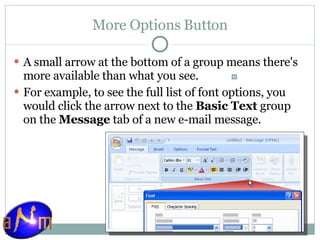 More Options Button A small arrow at the bottom of a group means there's more available than what you see. For example, to see the full list of font options, you would click the arrow next to the  Basic Text  group on the  Message  tab of a new e-mail message. 