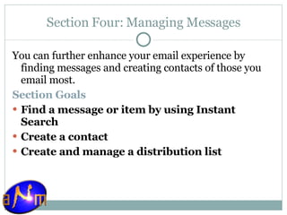 Section Four: Managing Messages You can further enhance your email experience by finding messages and creating contacts of those you email most.  Section Goals Find a message or item by using Instant Search Create a contact Create and manage a distribution list 