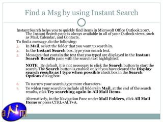Find a Msg by using Instant Search Instant Search helps you to quickly find items in Microsoft Office Outlook 2007. The Instant Search pane is always available in all of your Outlook views, such as Mail, Calendar, and Contacts. To find a message, do the following: In  Mail , select the folder that you want to search in.  In the  Instant Search  box, type your search text.  Messages that contain the text that you typed are displayed in the  Instant Search Results  pane with the search text highlighted.  NOTE    By default, it is not necessary to click the  Search  button to start the search. The  Search  button is enabled only if you have cleared the  Display search results as I type when possible  check box in the  Search Options  dialog box.  To narrow your search, type more characters.  To widen your search to include all folders in  Mail , at the end of the search results, click  Try searching again in All Mail Items .  Alternatively, in the Navigation Pane under  Mail Folders , click  All Mail Items  or press CTRL+ALT+A. 