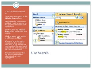 Use Search    Click the folder to search in.   Type your search text in the  Instant Search  box.   Messages that contain the text that you type appear in the results with search text highlighted.   Click to clear the  Instant Search  box and start a new search.   Click to widen your search to all folders in  Mail . After you’ve performed a search and then located your mail in the results list, you can clear the search and Outlook will keep you on the last item you selected.  Attachments are searched but search results from attachments are not highlighted.  