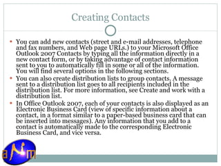 Creating Contacts You can add new contacts (street and e-mail addresses, telephone and fax numbers, and Web page URLs.) to your Microsoft Office Outlook 2007 Contacts by typing all the information directly in a new contact form, or by taking advantage of contact information sent to you to automatically fill in some or all of the information. You will find several options in the following sections. You can also create distribution lists to group contacts. A message sent to a distribution list goes to all recipients included in the distribution list. For more information, see Create and work with a distribution list. In Office Outlook 2007, each of your contacts is also displayed as an Electronic Business Card (view of specific information about a contact, in a format similar to a paper-based business card that can be inserted into messages). Any information that you add to a contact is automatically made to the corresponding Electronic Business Card, and vice versa. 