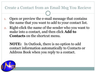 Create a Contact from an Email Msg You Recieve Open or preview the e-mail message that contains the name that you want to add to your contact list. Right-click the name of the sender who you want to make into a contact, and then click  Add to Contacts  on the shortcut menu. NOTE:    In Outlook, there is no option to add contact information automatically to Contacts or Address Book when you reply to a contact.  