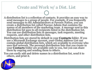 Create and Work w/ a Dist. List A distribution list is a collection of contacts. It provides an easy way to send messages to a group of people. For example, if you frequently send messages to the Administrators at Pawnee Nation, you can create a distribution list called Pawnee Admin that contains the names of all members of the marketing team. A message sent to this distribution list goes to all recipients listed in the distribution list. You can use distribution lists in messages, task requests, meeting requests, and other distribution lists. Distribution lists are stored by default in your  Contacts  folder. If you use a Microsoft Exchange account, your Global Address List can contain global distribution lists, which are available to everyone who uses that network. The personal distribution lists that you create in your  Contacts  folder are available only to you, but you can share them by copying and sending them to others. You can easily add and delete names in a distribution list, send it to others, and print it. 