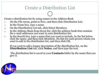 Create a Distribution List Create a distribution list by using names in the Address Book    On the File menu, point to New, and then click Distribution List.  In the Name box, type a name.  On the Distribution List tab, click Select Members.  In the Address Book drop-down list, click the address book that contains the e-mail addresses you want in your distribution list.  In the Search box, type a name that you want to include. In the list below, click the name, and then click Members. Do this for each person whom you want to add to the distribution list, and then click OK.  If you want to add a longer description of the distribution list, on the  Distribution List  tab, click  Notes , and then type the text.  The distribution list is saved in your  Contacts  folder by the name that you give it. 