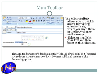 Mini Toolbar The  Mini toolbar  allows you to quickly access formatting commands right where you need them: in the body of an e-mail message.    Select or highlight your text and then point at this selection. The Mini toolbar appears, but is almost INVISIBLE. If you point to it (meaning you roll your mouse curser over it), it becomes solid, and you can click a formatting option.  