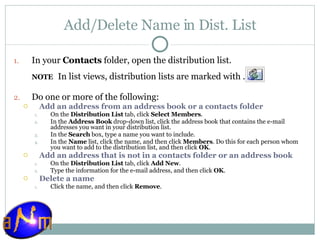 Add/Delete Name in Dist. List In your  Contacts  folder, open the distribution list.  NOTE     In list views, distribution lists are marked with . Do one or more of the following:  Add an address from an address book or a contacts folder     On the  Distribution List  tab, click  Select Members .  In the  Address Book  drop-down list, click the address book that contains the e-mail addresses you want in your distribution list.  In the  Search  box, type a name you want to include.  In the  Name  list, click the name, and then click  Members . Do this for each person whom you want to add to the distribution list, and then click  OK .  Add an address that is not in a contacts folder or an address book     On the  Distribution List  tab, click  Add New .  Type the information for the e-mail address, and then click  OK .  Delete a name     Click the name, and then click  Remove .  