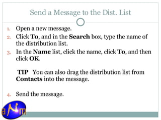 Send a Message to the Dist. List Open a new message.  Click  To , and in the  Search  box, type the name of the distribution list.  In the  Name  list, click the name, click  To , and then click  OK .   TIP    You can also drag the distribution list from  Contacts  into the message. Send the message.  