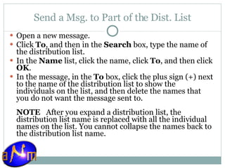 Send a Msg. to Part of the Dist. List Open a new message.  Click  To , and then in the  Search  box, type the name of the distribution list.  In the  Name  list, click the name, click  To , and then click  OK .  In the message, in the  To  box, click the plus sign (+) next to the name of the distribution list to show the individuals on the list, and then delete the names that you do not want the message sent to. NOTE    After you expand a distribution list, the distribution list name is replaced with all the individual names on the list. You cannot collapse the names back to the distribution list name. 
