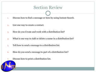 Section Review Discuss how to find a message or item by using Instant Search. List one way to create a contact. How do you Create and work with a distribution list? What is one way to Add or delete a name in a distribution list? Tell how to send a message to a distribution list. How do you send a message to part of a distribution list? Discuss how to print a distribution list. 