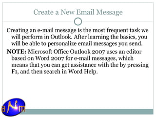 Create a New Email Message Creating an e-mail message is the most frequent task we will perform in Outlook. After learning the basics, you will be able to personalize email messages you send. NOTE:  Microsoft Office Outlook 2007 uses an editor based on Word 2007 for e-mail messages, which means that you can get assistance with the by pressing F1, and then search in Word Help. 