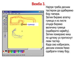 Најпре треба десним тастером да одаберемо боју папира. Затим бирамо алатку гумица и из листе опција бирамо величину гумице (одаберите највећу). Затим померамо миш по цртежу уз притиснут леви тастер. Када смо избрисали, десним кликом ћемо одабрати плаву боју. гумица Вежба 3. 