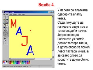 У палети са алаткама одаберите алатку четка. Сада покушајте да напишете своје име и то на следећи начин: Једно слово да напишете уз помоћ десног тастера миша, а друго слово уз помоћ левог тастера миша, а за свако слово да користите други облик четке. Вежба 4. 