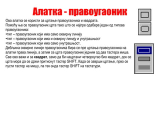 Алатка - правоугаоник Ова алатка се користи за цртање правоугаоника и квадрата. Помоћу ње се правоугаоник црта тако што се најпре одабере један од типова правоугаоника: тип – правоугаоник који има само оквирну линију тип – правоугаоник који има и оквирну линију и унутрашњост тип – правоугаоник који има само унутрашњост. Дебљина оквирне линије правоугаоника бира се пре цртања правоугаоника на алатки права линија, а затим се црта правоугаоник једним од два тастера миша. Све ово важи и за  квадрат , само да би нацртани четвороугао био квадрат, док се црта мора да се држи притиснут тастер SHIFT. Када се заврши цртање, прво се пусти тастер на мишу, па тек онда тастер SHIFT на тастатури. 