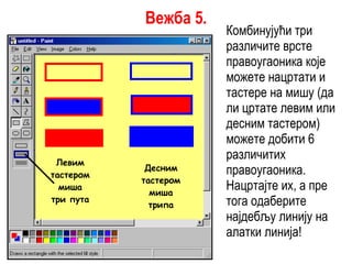 Комбинујући три различите врсте правоугаоника које можете нацртати и тастере на мишу (да ли цртате левим или десним тастером) можете добити 6 различитих правоугаоника. Нацртајте их, а пре тога одаберите најдебљу линију на алатки линија! Левим тастером миша три пута Десним тастером миша трипа Вежба 5. 
