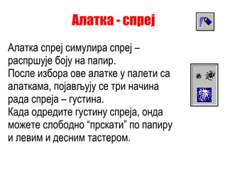 Алатка - спреј Алатка спреј симулира спреј – распршује боју на папир. После избора ове алатке у палети са алаткама, појављују се три начина рада спреја – густина. Када одредите густину спреја, онда можете слободно “прскати” по папиру и левим и десним тастером. 