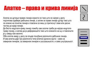 Алатке – права и крива линија Алатка за цртање правих линија користи се тако што се најпре у делу подтипова одабере дебљина линије, а затим се праве линије цртају тако што се кликне на почетак линије и повлачи се миш уз притиснут леви или десни тастер до краја линије. Да бисте нацртали криву линију помоћу ове алатке треба да најпре нацртате праву линију, а затим да је деформишете тако што кликнете на њу и повлачите је у смеру ком желите. Обе алатке имају у делу за опције понуђене различите дебљине линија. И ова алатка даје три различита типа елипсе односно круга – само са оквирном линијом, са оквирном линијом и унутрашњости, и само унутрашњост. 