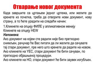 Отварање новог документа Када завршите са цртањем једног цртежа, или желите да кренете из почетка, треба да отворите нови документ, нову страну, а то ћете урадити на следећи начин: 1. Кликнете на опцију ФИЛЕ у апликативном менију Кликнете на опцију НЕW Напомена : Ако документ на којем сте радили није био претходно снимљен, рачунар ће Вас питати да ли желите да сачувате тај стари документ, пре него што кренете да радите на новом.  Ако кликнете на YЕС, стари документ ће бити сачуван, по претходно објашњеној процедури. Ако кликнете на НО, стари документ ће бити заувек изгубљен. 