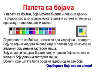 Палета са бојама У палети са бојама, боје можете бирати и левим и десним тастером, као што касније можете цртати облике и линије уз притиснут леви или десни тастер. Поред палете са бојама, налазе се два издвојена  квадрата. Боју за горњи квадрат бирате када у палети боја кликнете на жељењу боју  левим  тастером миша. Боју за доњи квадрат бирате када у палети боја кликнете на жељену боју  десним  тастером миша. Објекти које цртате биће обојени једном од те две боје. Одаберите боје као на слици!   
