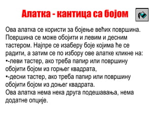 Алатка - кантица са бојом Ова алатка се користи за бојење већих површина. Површина се може обојити и левим и десним тастером. Најпре се изаберу боје којима ће се радити, а затим се по избору ове алатке кликне на: -леви тастер, ако треба папир или површину обојити бојом из горњег квадрата, -десни тастер, ако треба папир или површину обојити бојом из доњег квадрата. Ова алатка нема нека друга подешавања, нема додатне опције.  