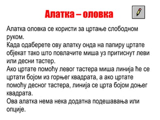 Алатка – оловка  Алатка оловка се користи за цртање слободном руком. Када одаберете ову алатку онда на папиру цртате објекат тако што повлачите миша уз притиснут леви или десни тастер.  Ако цртате помоћу левог тастера миша линија ће се цртати бојом из горњег квадрата, а ако цртате помоћу десног тастера, линија се црта бојом доњег квадрата. Ова алатка нема нека додатна подешавања или опције. 