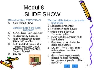 Modul 8 SLIDE SHOW MENJALANKAN PRESENTASI View-slides Show Mengatur Slide Yang Akan Dijalankan Slide Show –Set Up Show Presented By Speaker Pada Kotak Show Slides, Klik All/From/To Pada Kotak Advance Klik Tombol Manually Untuk Menampilkan Presentasi Secara Manual Klik Ok Mencari slide tertentu pada saat presentasi Jalankan presentasi  Klik kanan pada mouse  Pada menu shortcut tersebut, pilih: Next untuk pindah ke slide berikutnya Previous untuk pindah ke slide sebelumnya GO-BY Tittle- judul slide untuk pindah ke slide tertentu Go-slide-navigator untuk pindah ke slide tertentu menggunakan panduan slide navigator 